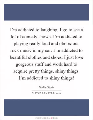 I’m addicted to laughing. I go to see a lot of comedy shows. I’m addicted to playing really loud and obnoxious rock music in my car. I’m addicted to beautiful clothes and shoes. I just love gorgeous stuff and work hard to acquire pretty things, shiny things. I’m addicted to shiny things! Picture Quote #1