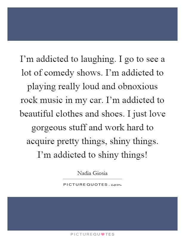 I'm addicted to laughing. I go to see a lot of comedy shows. I'm addicted to playing really loud and obnoxious rock music in my car. I'm addicted to beautiful clothes and shoes. I just love gorgeous stuff and work hard to acquire pretty things, shiny things. I'm addicted to shiny things! Picture Quote #1