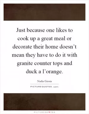 Just because one likes to cook up a great meal or decorate their home doesn’t mean they have to do it with granite counter tops and duck a l’orange Picture Quote #1