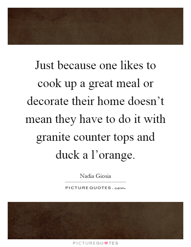 Just because one likes to cook up a great meal or decorate their home doesn't mean they have to do it with granite counter tops and duck a l'orange Picture Quote #1