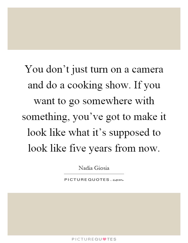 You don't just turn on a camera and do a cooking show. If you want to go somewhere with something, you've got to make it look like what it's supposed to look like five years from now Picture Quote #1