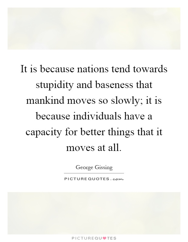It is because nations tend towards stupidity and baseness that mankind moves so slowly; it is because individuals have a capacity for better things that it moves at all Picture Quote #1