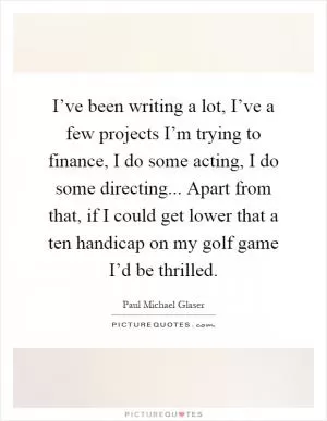 I’ve been writing a lot, I’ve a few projects I’m trying to finance, I do some acting, I do some directing... Apart from that, if I could get lower that a ten handicap on my golf game I’d be thrilled Picture Quote #1