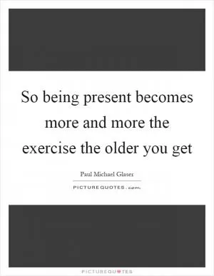 So being present becomes more and more the exercise the older you get Picture Quote #1