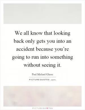 We all know that looking back only gets you into an accident because you’re going to run into something without seeing it Picture Quote #1