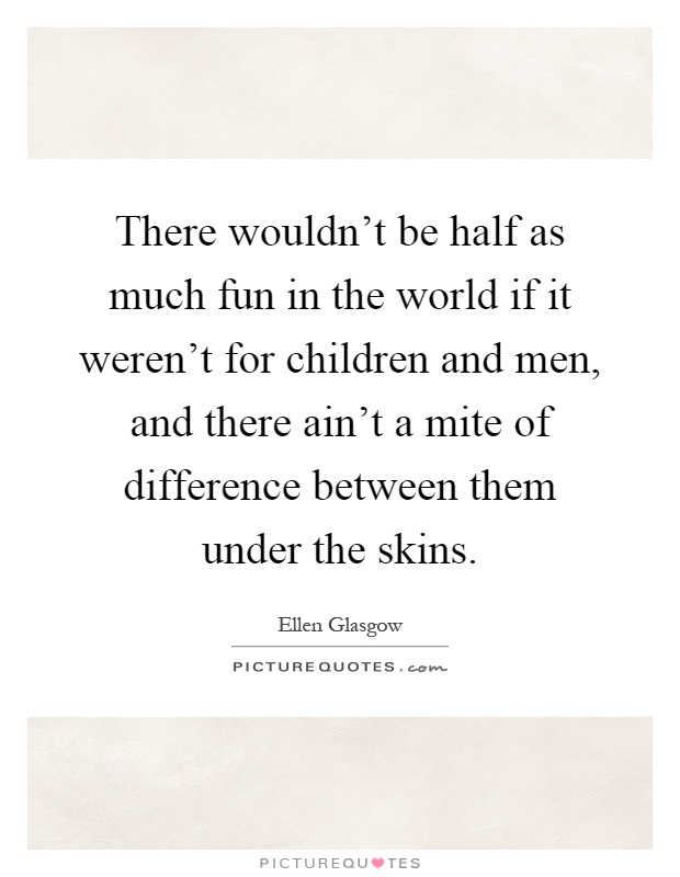 There wouldn't be half as much fun in the world if it weren't for children and men, and there ain't a mite of difference between them under the skins Picture Quote #1