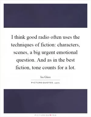 I think good radio often uses the techniques of fiction: characters, scenes, a big urgent emotional question. And as in the best fiction, tone counts for a lot Picture Quote #1
