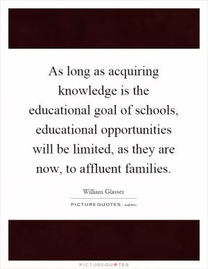 As long as acquiring knowledge is the educational goal of schools, educational opportunities will be limited, as they are now, to affluent families Picture Quote #1