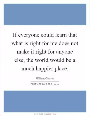 If everyone could learn that what is right for me does not make it right for anyone else, the world would be a much happier place Picture Quote #1