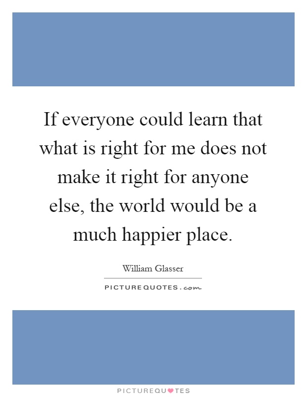 If everyone could learn that what is right for me does not make it right for anyone else, the world would be a much happier place Picture Quote #1