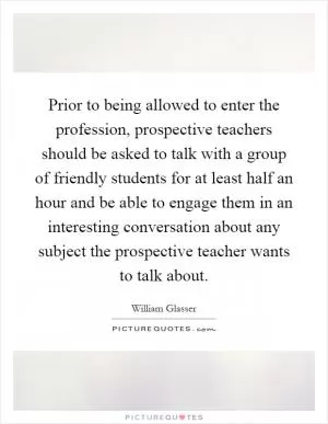 Prior to being allowed to enter the profession, prospective teachers should be asked to talk with a group of friendly students for at least half an hour and be able to engage them in an interesting conversation about any subject the prospective teacher wants to talk about Picture Quote #1