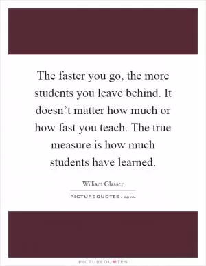 The faster you go, the more students you leave behind. It doesn’t matter how much or how fast you teach. The true measure is how much students have learned Picture Quote #1