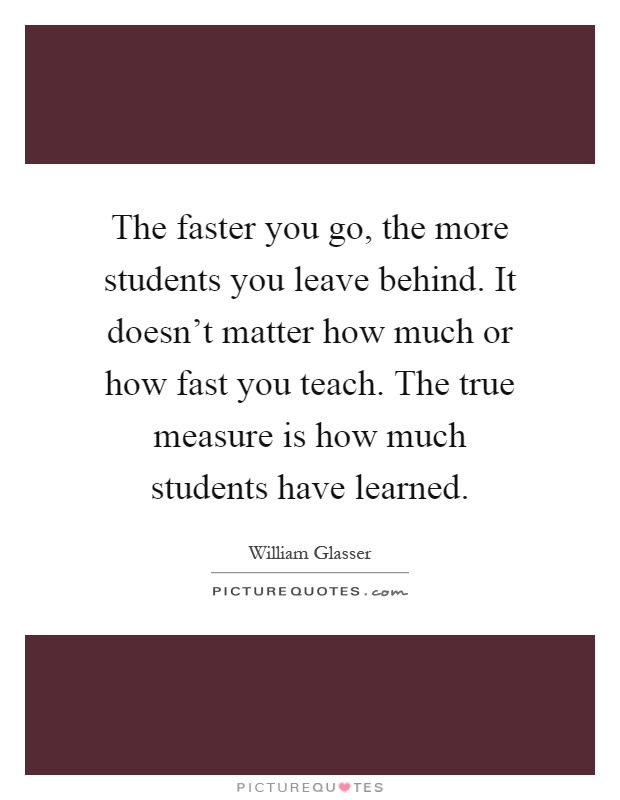 The faster you go, the more students you leave behind. It doesn't matter how much or how fast you teach. The true measure is how much students have learned Picture Quote #1