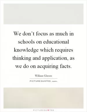 We don’t focus as much in schools on educational knowledge which requires thinking and application, as we do on acquiring facts Picture Quote #1