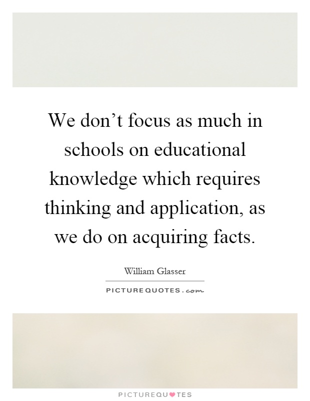 We don't focus as much in schools on educational knowledge which requires thinking and application, as we do on acquiring facts Picture Quote #1