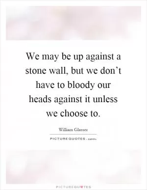 We may be up against a stone wall, but we don’t have to bloody our heads against it unless we choose to Picture Quote #1