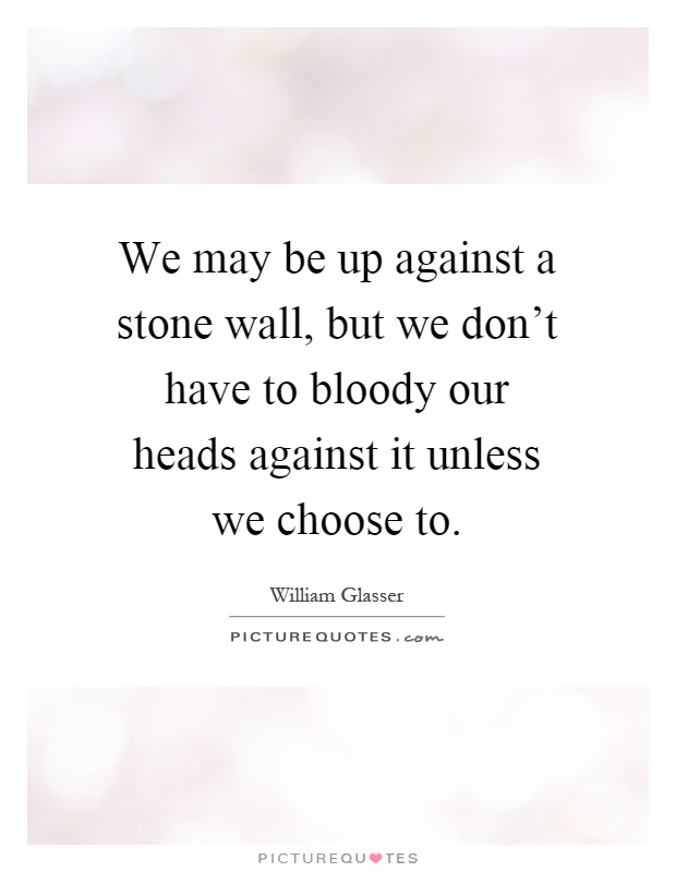We may be up against a stone wall, but we don't have to bloody our heads against it unless we choose to Picture Quote #1