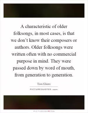 A characteristic of older folksongs, in most cases, is that we don’t know their composers or authors. Older folksongs were written often with no commercial purpose in mind. They were passed down by word of mouth, from generation to generation Picture Quote #1