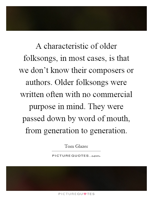 A characteristic of older folksongs, in most cases, is that we don't know their composers or authors. Older folksongs were written often with no commercial purpose in mind. They were passed down by word of mouth, from generation to generation Picture Quote #1
