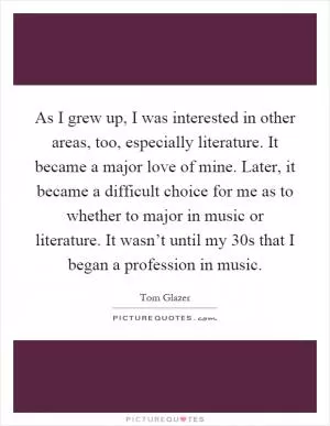 As I grew up, I was interested in other areas, too, especially literature. It became a major love of mine. Later, it became a difficult choice for me as to whether to major in music or literature. It wasn’t until my 30s that I began a profession in music Picture Quote #1