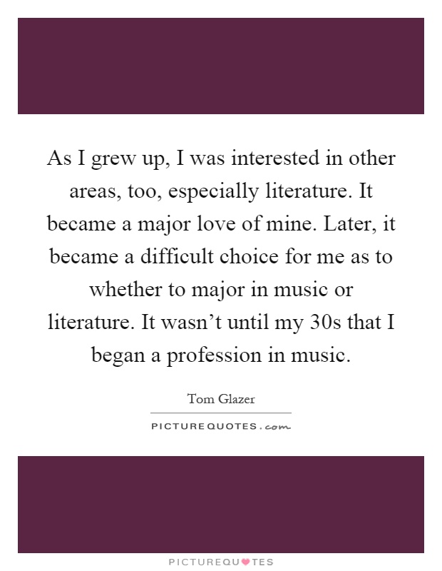 As I grew up, I was interested in other areas, too, especially literature. It became a major love of mine. Later, it became a difficult choice for me as to whether to major in music or literature. It wasn't until my 30s that I began a profession in music Picture Quote #1