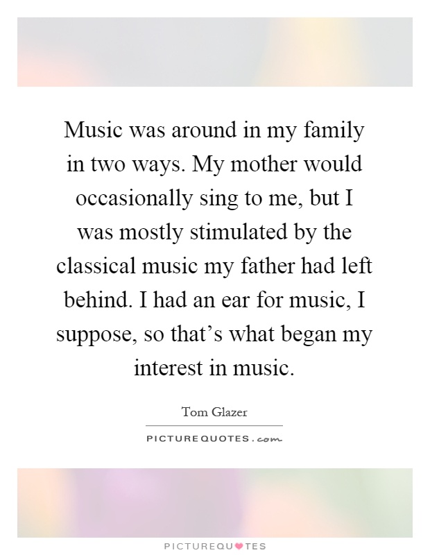 Music was around in my family in two ways. My mother would occasionally sing to me, but I was mostly stimulated by the classical music my father had left behind. I had an ear for music, I suppose, so that's what began my interest in music Picture Quote #1