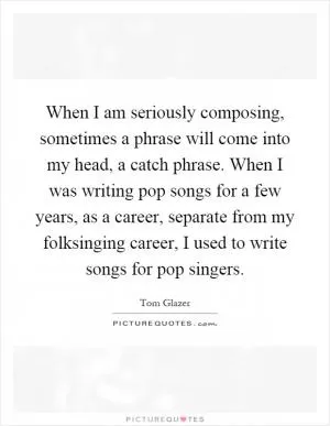 When I am seriously composing, sometimes a phrase will come into my head, a catch phrase. When I was writing pop songs for a few years, as a career, separate from my folksinging career, I used to write songs for pop singers Picture Quote #1