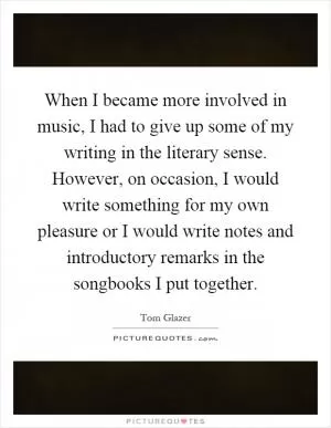 When I became more involved in music, I had to give up some of my writing in the literary sense. However, on occasion, I would write something for my own pleasure or I would write notes and introductory remarks in the songbooks I put together Picture Quote #1