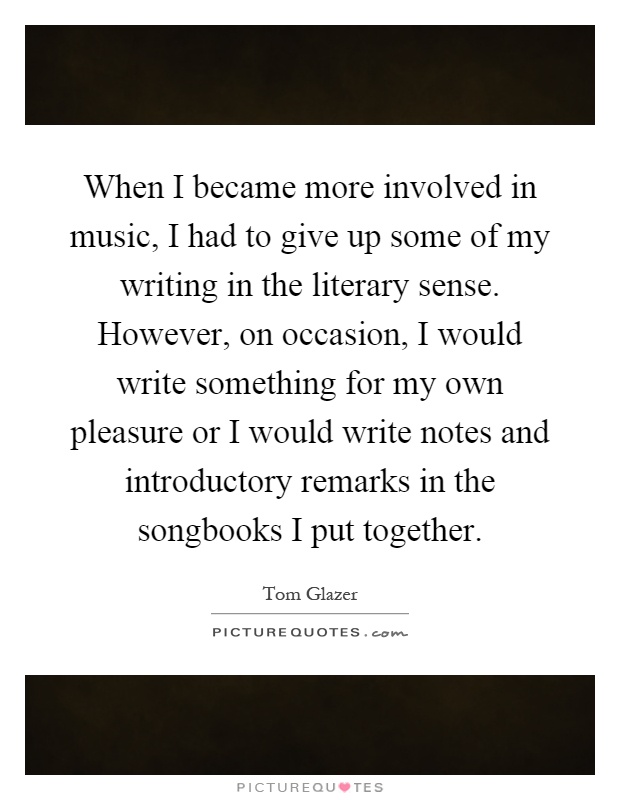 When I became more involved in music, I had to give up some of my writing in the literary sense. However, on occasion, I would write something for my own pleasure or I would write notes and introductory remarks in the songbooks I put together Picture Quote #1