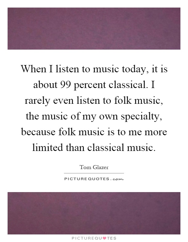 When I listen to music today, it is about 99 percent classical. I rarely even listen to folk music, the music of my own specialty, because folk music is to me more limited than classical music Picture Quote #1