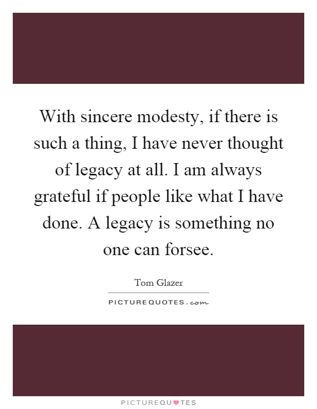 With sincere modesty, if there is such a thing, I have never thought of legacy at all. I am always grateful if people like what I have done. A legacy is something no one can forsee Picture Quote #1