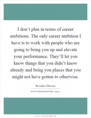 I don’t plan in terms of career ambitions. The only career ambition I have is to work with people who are going to bring you up and elevate your performance. They’ll let you know things that you didn’t know already and bring you places that you might not have gotten to otherwise Picture Quote #1