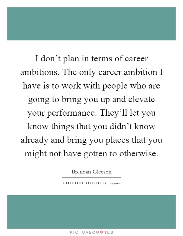 I don't plan in terms of career ambitions. The only career ambition I have is to work with people who are going to bring you up and elevate your performance. They'll let you know things that you didn't know already and bring you places that you might not have gotten to otherwise Picture Quote #1