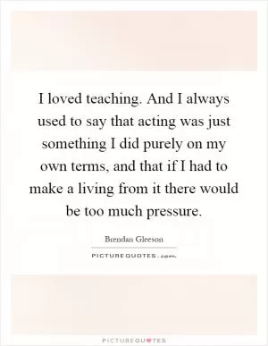I loved teaching. And I always used to say that acting was just something I did purely on my own terms, and that if I had to make a living from it there would be too much pressure Picture Quote #1