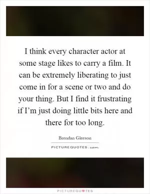 I think every character actor at some stage likes to carry a film. It can be extremely liberating to just come in for a scene or two and do your thing. But I find it frustrating if I’m just doing little bits here and there for too long Picture Quote #1