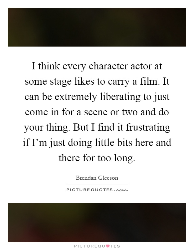 I think every character actor at some stage likes to carry a film. It can be extremely liberating to just come in for a scene or two and do your thing. But I find it frustrating if I'm just doing little bits here and there for too long Picture Quote #1