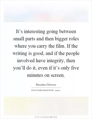 It’s interesting going between small parts and then bigger roles where you carry the film. If the writing is good, and if the people involved have integrity, then you’ll do it, even if it’s only five minutes on screen Picture Quote #1
