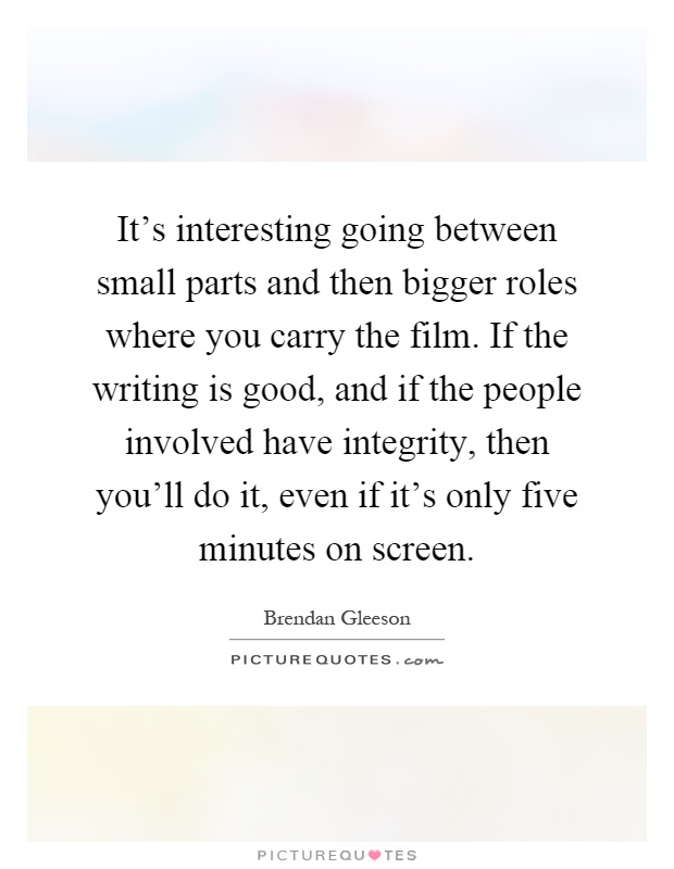 It's interesting going between small parts and then bigger roles where you carry the film. If the writing is good, and if the people involved have integrity, then you'll do it, even if it's only five minutes on screen Picture Quote #1