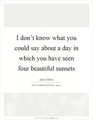 I don’t know what you could say about a day in which you have seen four beautiful sunsets Picture Quote #1