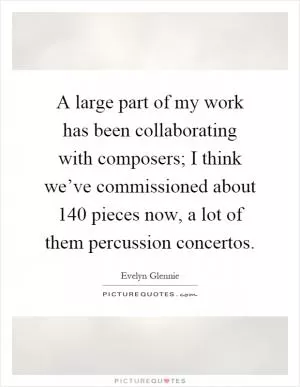 A large part of my work has been collaborating with composers; I think we’ve commissioned about 140 pieces now, a lot of them percussion concertos Picture Quote #1