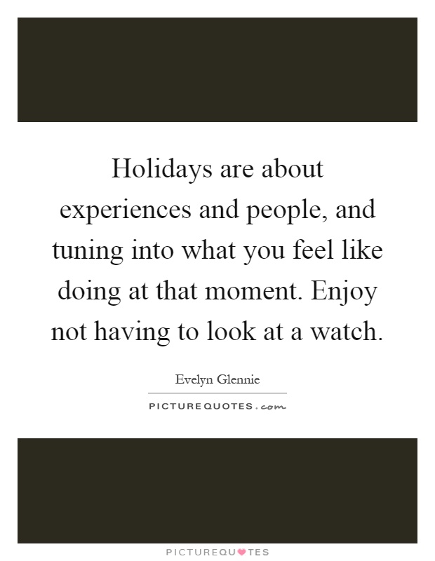 Holidays are about experiences and people, and tuning into what you feel like doing at that moment. Enjoy not having to look at a watch Picture Quote #1