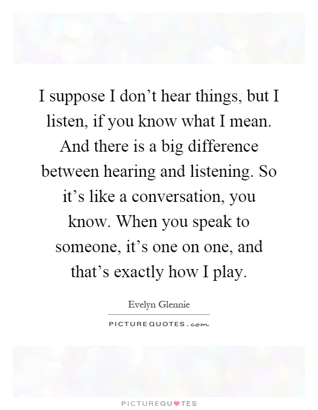 I suppose I don't hear things, but I listen, if you know what I mean. And there is a big difference between hearing and listening. So it's like a conversation, you know. When you speak to someone, it's one on one, and that's exactly how I play Picture Quote #1
