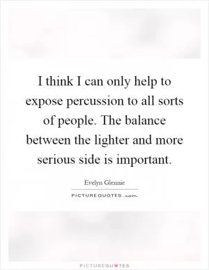 I think I can only help to expose percussion to all sorts of people. The balance between the lighter and more serious side is important Picture Quote #1