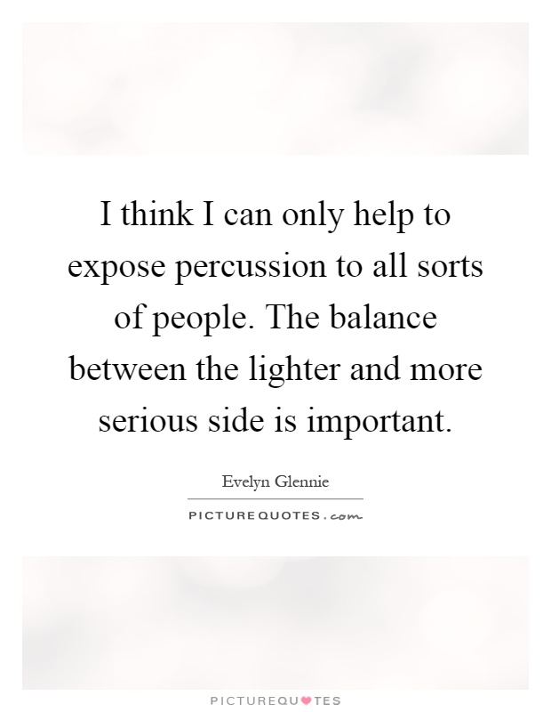 I think I can only help to expose percussion to all sorts of people. The balance between the lighter and more serious side is important Picture Quote #1