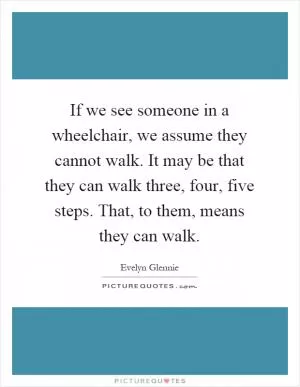 If we see someone in a wheelchair, we assume they cannot walk. It may be that they can walk three, four, five steps. That, to them, means they can walk Picture Quote #1