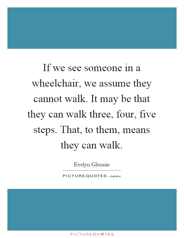 If we see someone in a wheelchair, we assume they cannot walk. It may be that they can walk three, four, five steps. That, to them, means they can walk Picture Quote #1