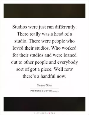 Studios were just run differently. There really was a head of a studio. There were people who loved their studios. Who worked for their studios and were loaned out to other people and everybody sort of got a piece. Well now there’s a handful now Picture Quote #1