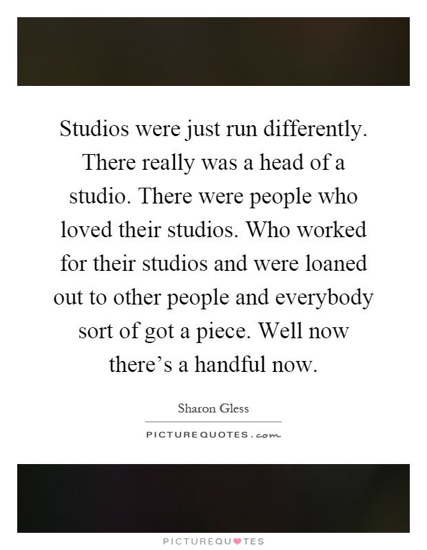 Studios were just run differently. There really was a head of a studio. There were people who loved their studios. Who worked for their studios and were loaned out to other people and everybody sort of got a piece. Well now there's a handful now Picture Quote #1