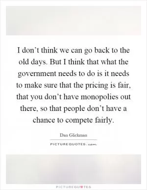 I don’t think we can go back to the old days. But I think that what the government needs to do is it needs to make sure that the pricing is fair, that you don’t have monopolies out there, so that people don’t have a chance to compete fairly Picture Quote #1