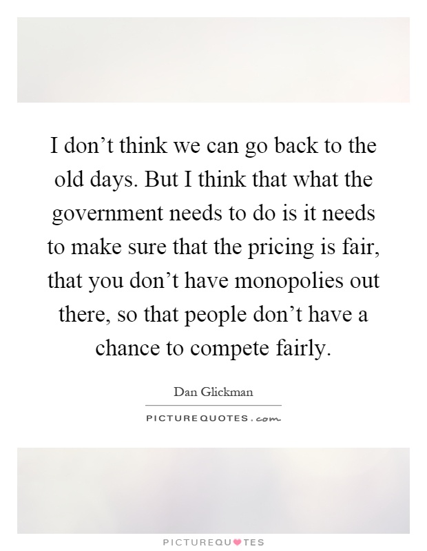 I don't think we can go back to the old days. But I think that what the government needs to do is it needs to make sure that the pricing is fair, that you don't have monopolies out there, so that people don't have a chance to compete fairly Picture Quote #1